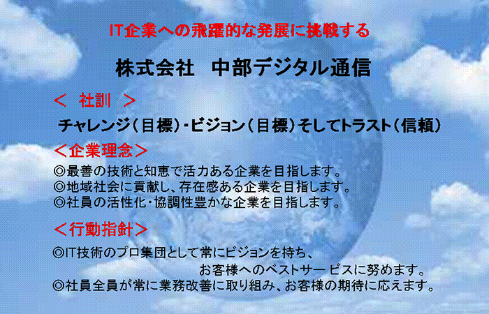 IT企業への飛躍的な発展に挑戦する　株式会社中部デジタル通信 社訓 チャレンジ（目標）・ビジョン（目標）そしてトラスト（信頼） 企業理念◎最善の技術と知恵で活力のある企業を目指します。◎地域社会に貢献し、存在感のある企業を目指します。◎社員の活性化・協調性豊かな企業を目指します。 行動指針◎IT技術のプロ集団よして常にビジョンを持ち、お客様へのベストサービスに努めます。◎写真全員が常に業務改善に取り組み、お客様の期待に応えます。
